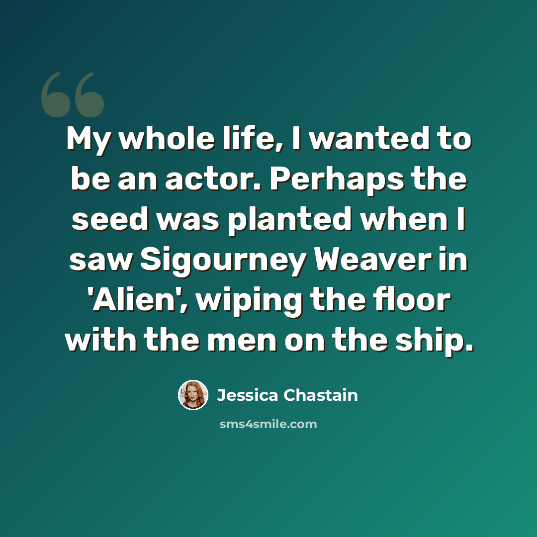 “My whole life, I wanted to be an actor. Perhaps the seed was planted when I saw Sigourney Weaver in 'Alien', wiping the floor with the men on the ship.” quote by Jessica Chastain