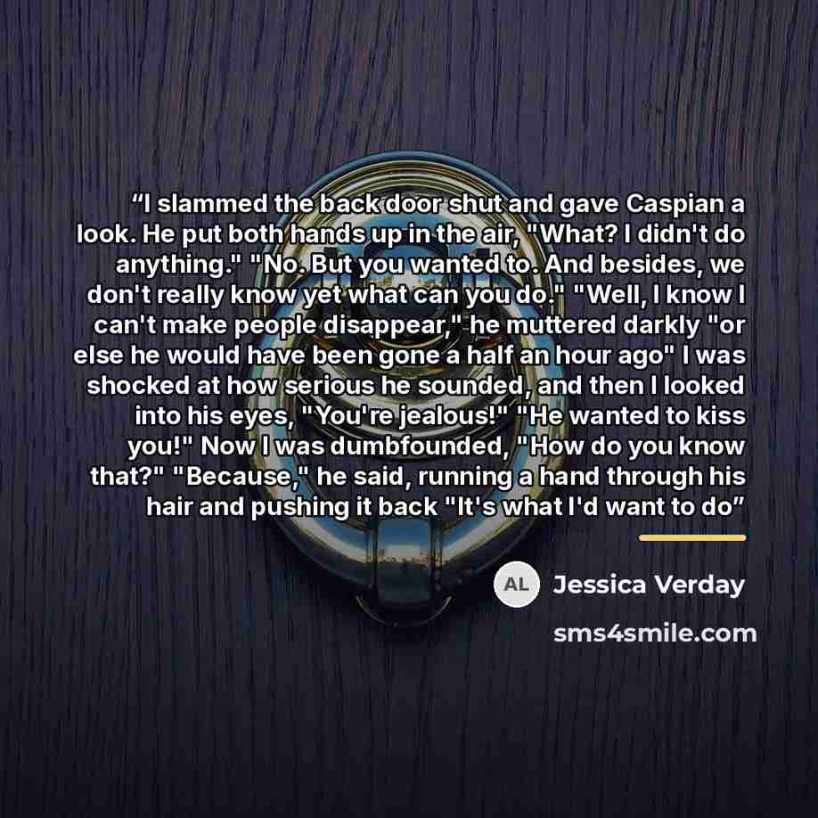 “I slammed the back door shut and gave Caspian a look. He put both hands up in the air, "What? I didn't do anything." "No. But you wanted to. And besides, we don't really know yet what can you do." "Well, I know I can't make people disappear," he muttered darkly "or else he would have been gone a…” quote by Jessica Verday