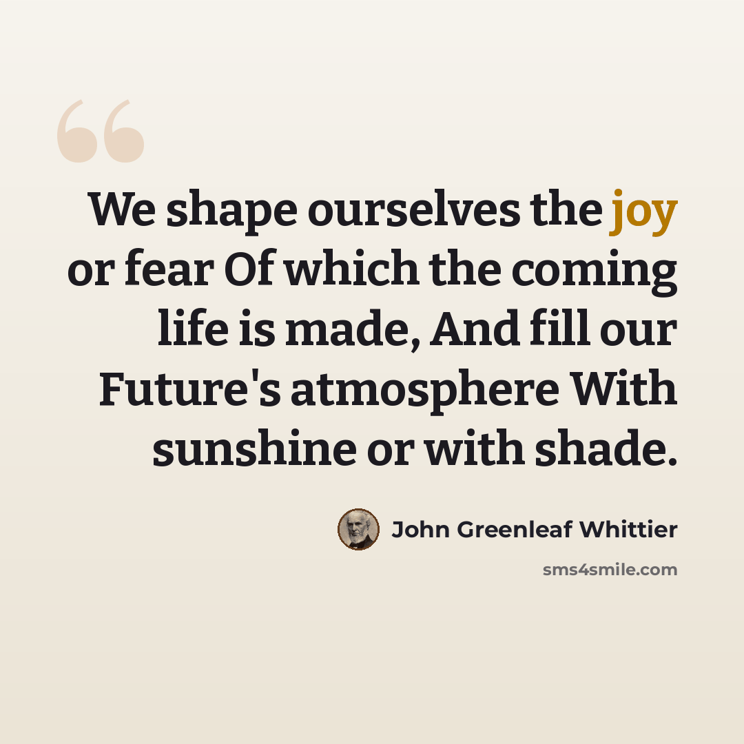 “We shape ourselves the joy or fear Of which the coming life is made, And fill our Future's atmosphere With sunshine or with shade.” quote by John Greenleaf Whittier