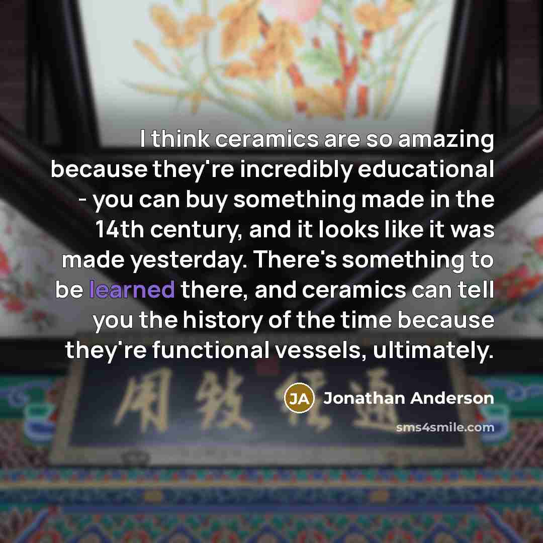 “I think ceramics are so amazing because they're incredibly educational - you can buy something made in the 14th century, and it looks like it was made yesterday. There's something to be learned there, and ceramics can tell you the history of the time because they're functional vessels, ultimately.” quote by Jonathan Anderson