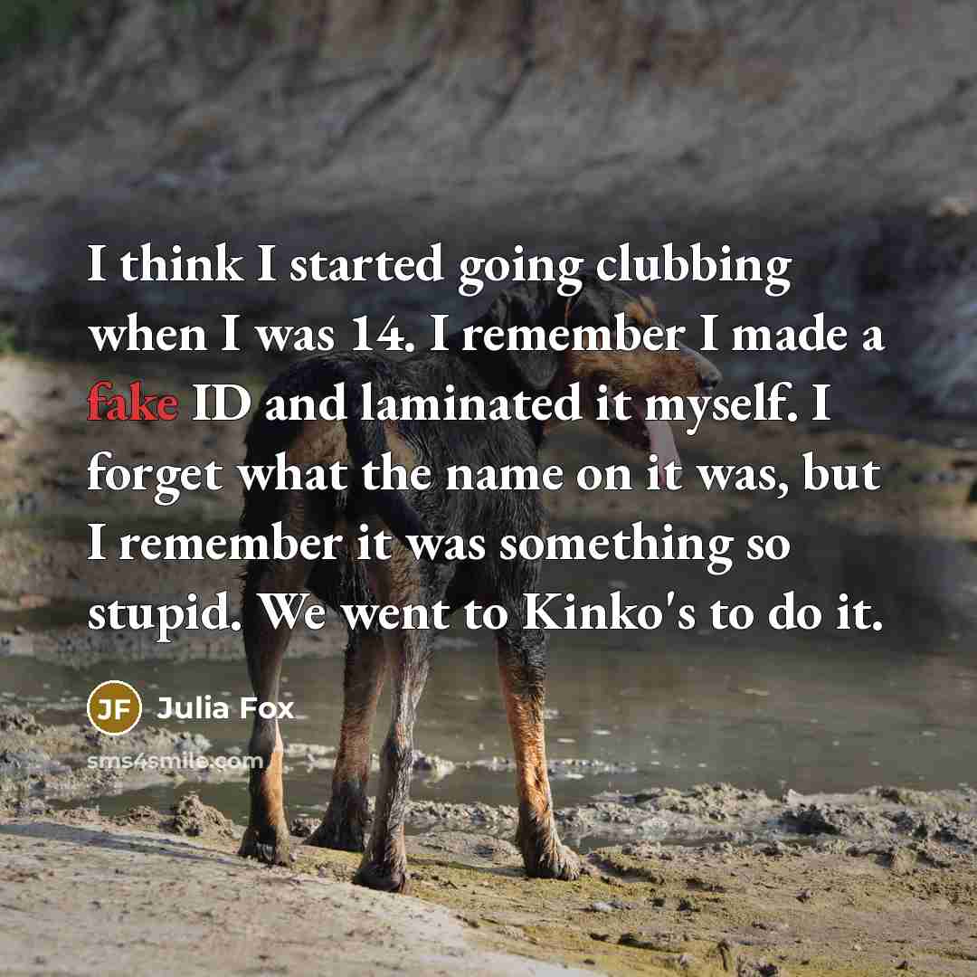 “I think I started going clubbing when I was 14. I remember I made a fake ID and laminated it myself. I forget what the name on it was, but I remember it was something so stupid. We went to Kinko's to do it.” quote by Julia Fox