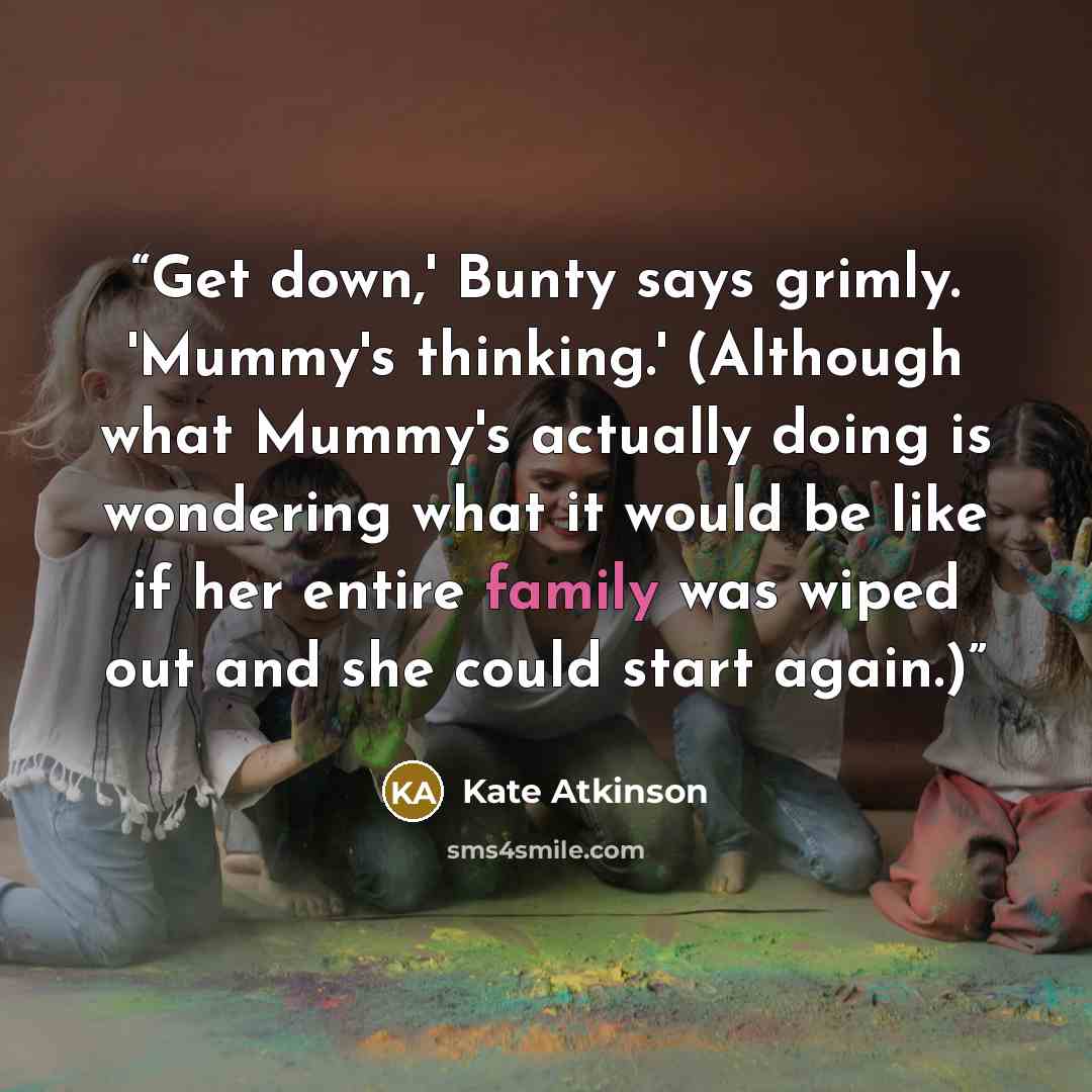 “Get down,' Bunty says grimly. 'Mummy's thinking.' (Although what Mummy's actually doing is wondering what it would be like if her entire family was wiped out and she could start again.)” quote by Kate Atkinson