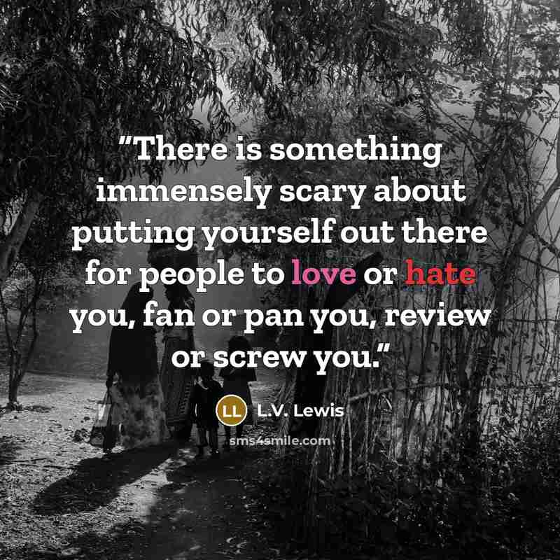 “There is something immensely scary about putting yourself out there for people to love or hate you, fan or pan you, review or screw you.” quote by L.V. Lewis