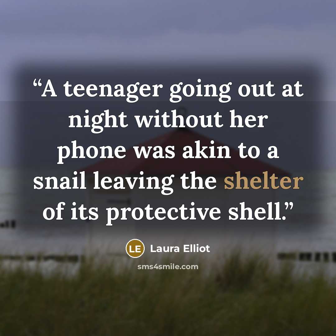 “A teenager going out at night without her phone was akin to a snail leaving the shelter of its protective shell.” quote by Laura Elliot
