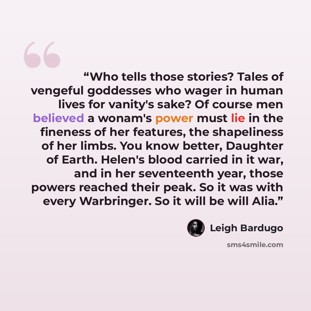 “Who tells those stories? Tales of vengeful goddesses who wager in human lives for vanity's sake? Of course men believed a wonam's power must lie in the fineness of her features, the shapeliness of her limbs. You know better, Daughter of Earth. Helen's blood carried in it war, and in her…” quote by Leigh Bardugo