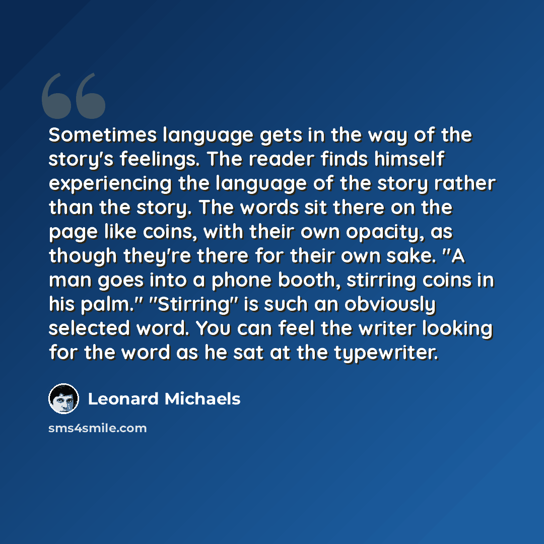 “Sometimes language gets in the way of the story's feelings. The reader finds himself experiencing the language of the story rather than the story. The words sit there on the page like coins, with their own opacity, as though they're there for their own sake. "A man goes into a phone booth…” quote by Leonard Michaels