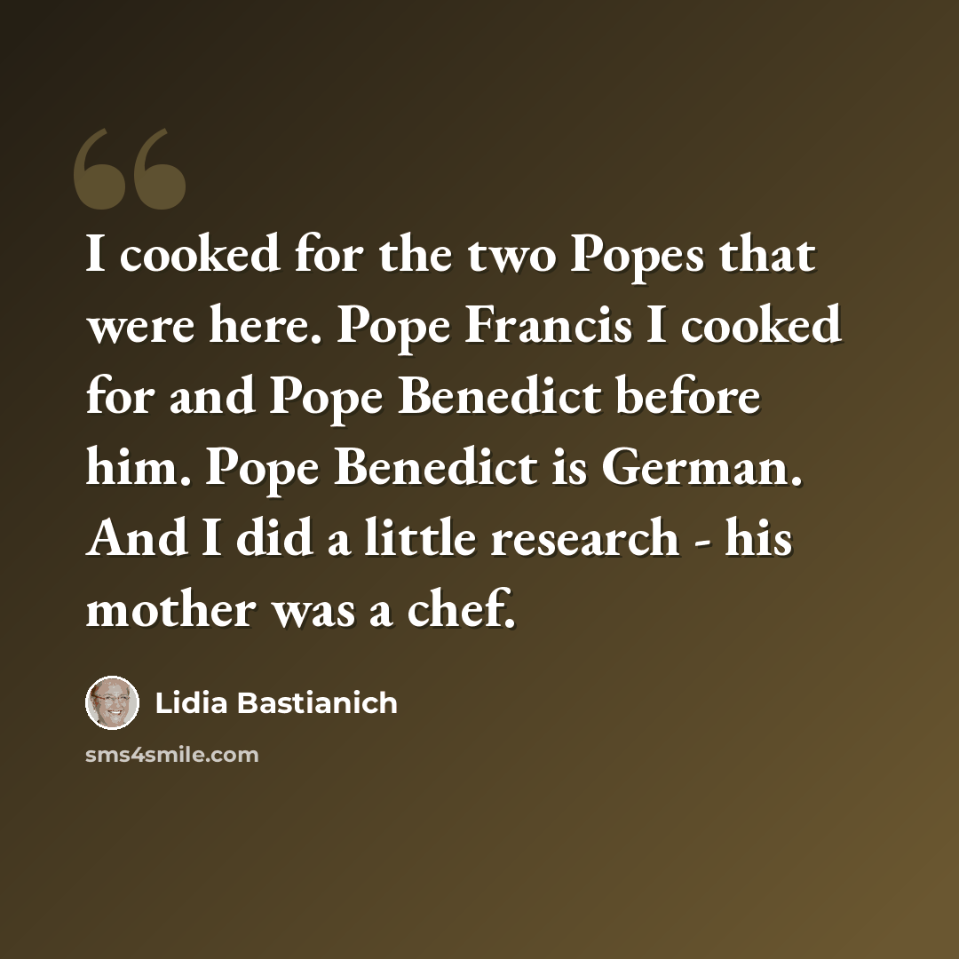 “I cooked for the two Popes that were here. Pope Francis I cooked for and Pope Benedict before him. Pope Benedict is German. And I did a little research - his mother was a chef.” quote by Lidia Bastianich