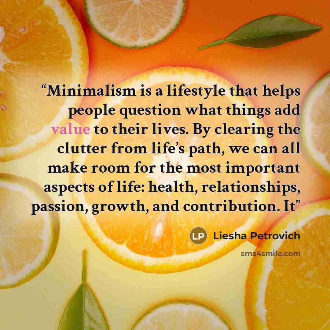 “Minimalism is a lifestyle that helps people question what things add value to their lives. By clearing the clutter from life’s path, we can all make room for the most important aspects of life: health, relationships, passion, growth, and contribution. It” quote by Liesha Petrovich