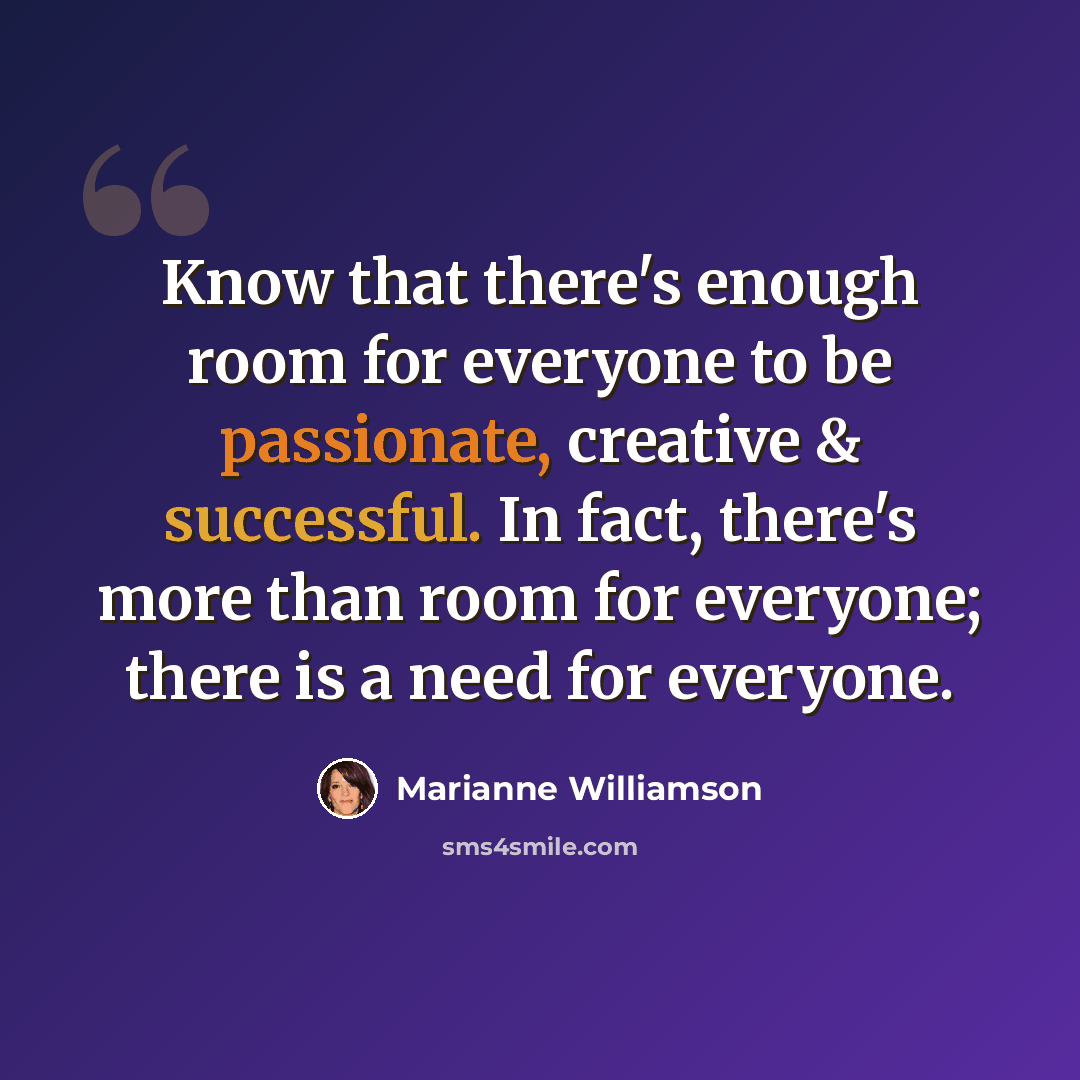 “Know that there's enough room for everyone to be passionate, creative & successful. In fact, there's more than room for everyone; there is a need for everyone.” quote by Marianne Williamson