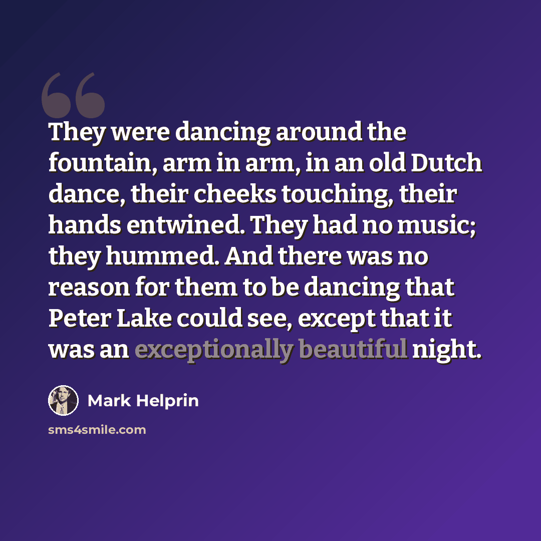 “They were dancing around the fountain, arm in arm, in an old Dutch dance, their cheeks touching, their hands entwined. They had no music; they hummed. And there was no reason for them to be dancing that Peter Lake could see, except that it was an exceptionally beautiful night.” quote by Mark Helprin