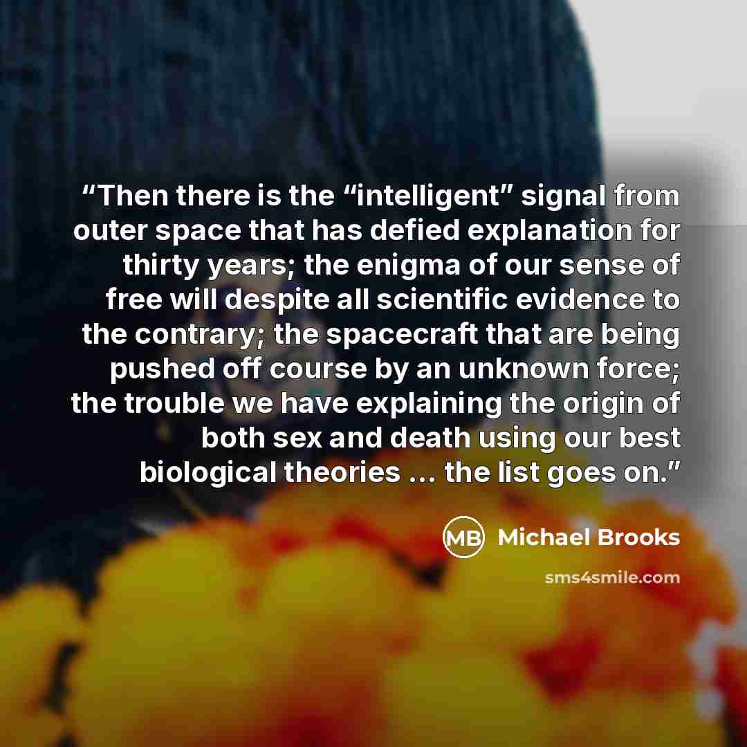 “Then there is the “intelligent” signal from outer space that has defied explanation for thirty years; the enigma of our sense of free will despite all scientific evidence to the contrary; the spacecraft that are being pushed off course by an unknown force; the trouble we have explaining the origin…” quote by Michael Brooks