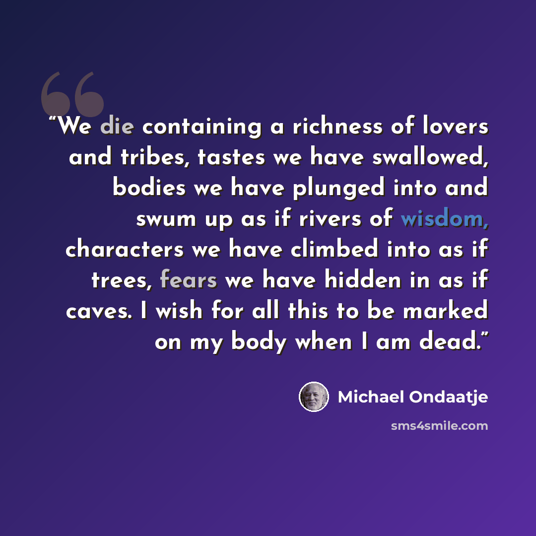 “We die containing a richness of lovers and tribes, tastes we have swallowed, bodies we have plunged into and swum up as if rivers of wisdom, characters we have climbed into as if trees, fears we have hidden in as if caves. I wish for all this to be marked on my body when I am dead.” quote by Michael Ondaatje