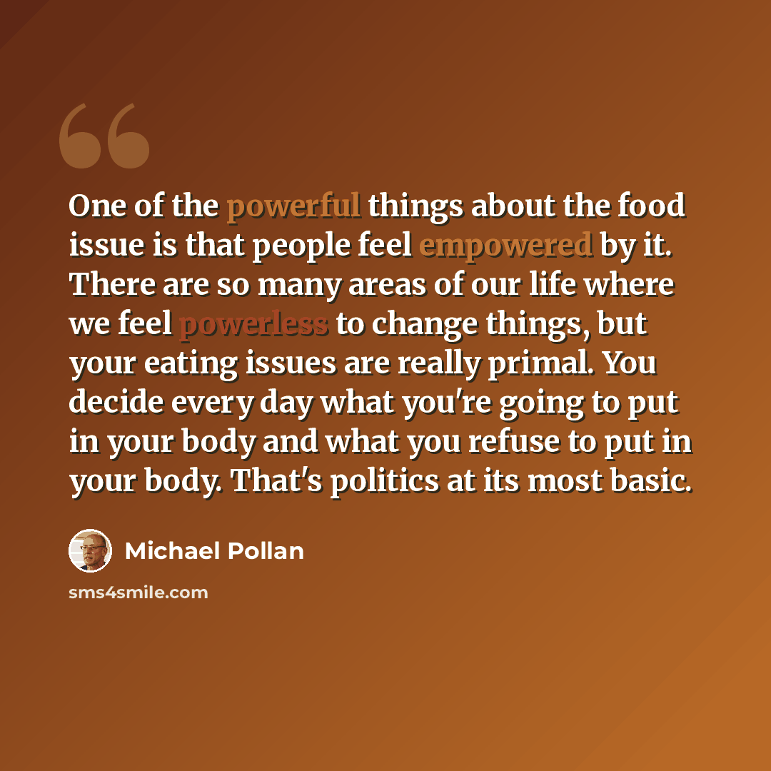 “One of the powerful things about the food issue is that people feel empowered by it. There are so many areas of our life where we feel powerless to change things, but your eating issues are really primal. You decide every day what you're going to put in your body and what you refuse to put in your…” quote by Michael Pollan