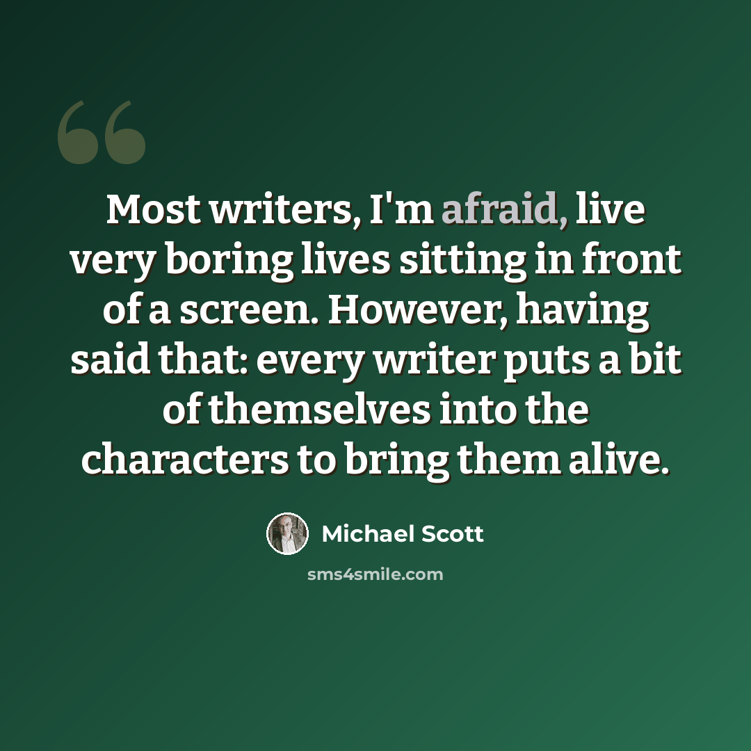“Most writers, I'm afraid, live very boring lives sitting in front of a screen. However, having said that: every writer puts a bit of themselves into the characters to bring them alive.” quote by Michael Scott