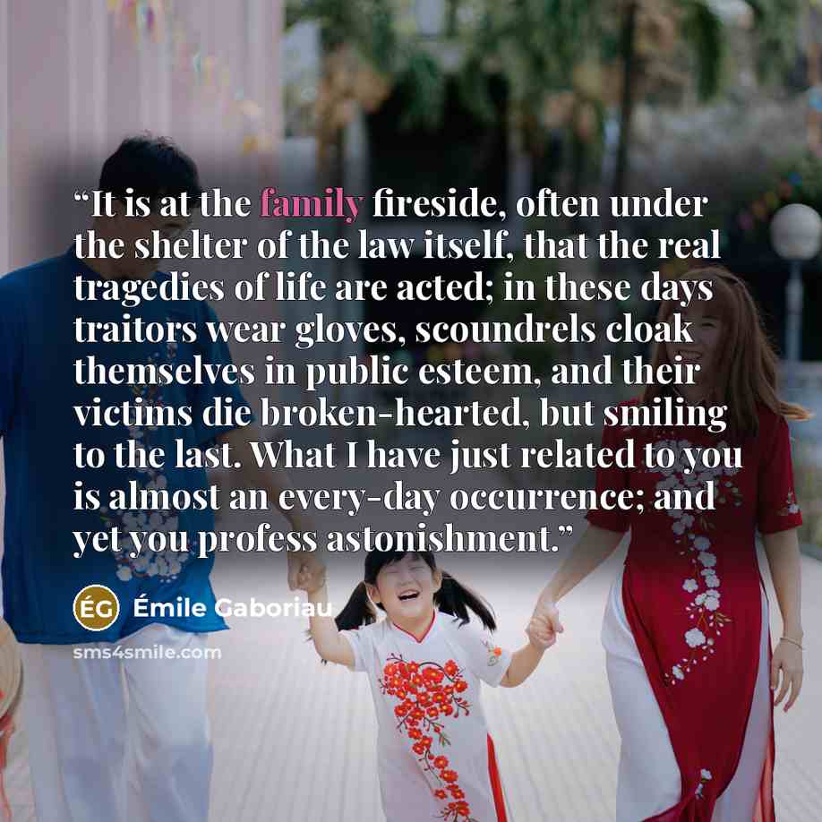 “It is at the family fireside, often under the shelter of the law itself, that the real tragedies of life are acted; in these days traitors wear gloves, scoundrels cloak themselves in public esteem, and their victims die broken-hearted, but smiling to the last. What I have just related to you is…” quote by Émile Gaboriau