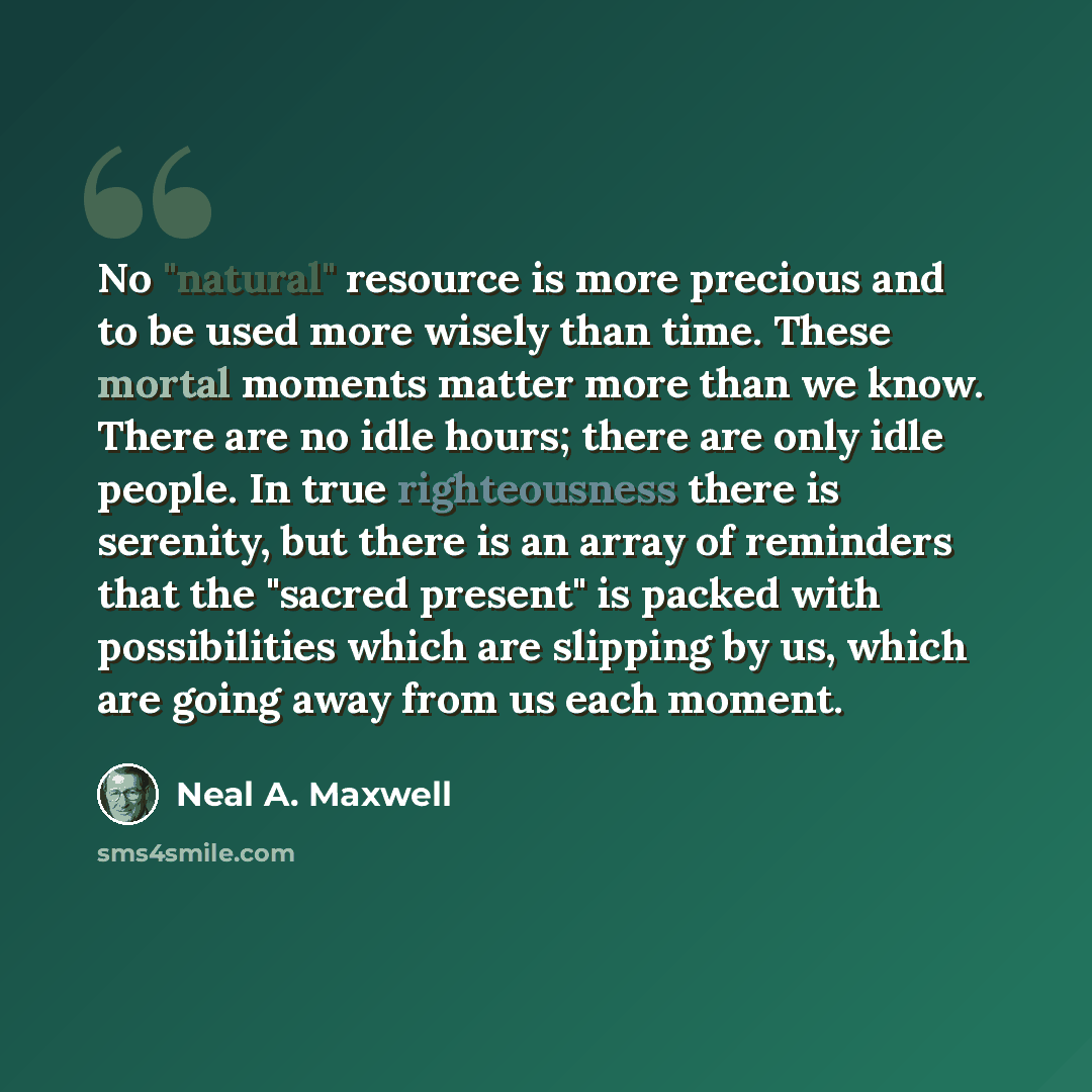 “No "natural" resource is more precious and to be used more wisely than time. These mortal moments matter more than we know. There are no idle hours; there are only idle people. In true righteousness there is serenity, but there is an array of reminders that the "sacred present" is packed with…” quote by Neal A. Maxwell