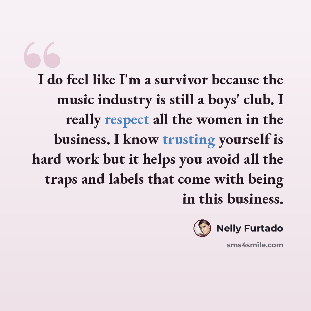 “I do feel like I'm a survivor because the music industry is still a boys' club. I really respect all the women in the business. I know trusting yourself is hard work but it helps you avoid all the traps and labels that come with being in this business.” quote by Nelly Furtado