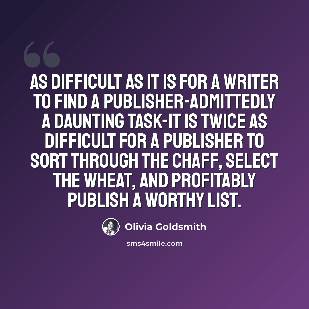 “As difficult as it is for a writer to find a publisher-admittedly a daunting task-it is twice as difficult for a publisher to sort through the chaff, select the wheat, and profitably publish a worthy list.” quote by Olivia Goldsmith