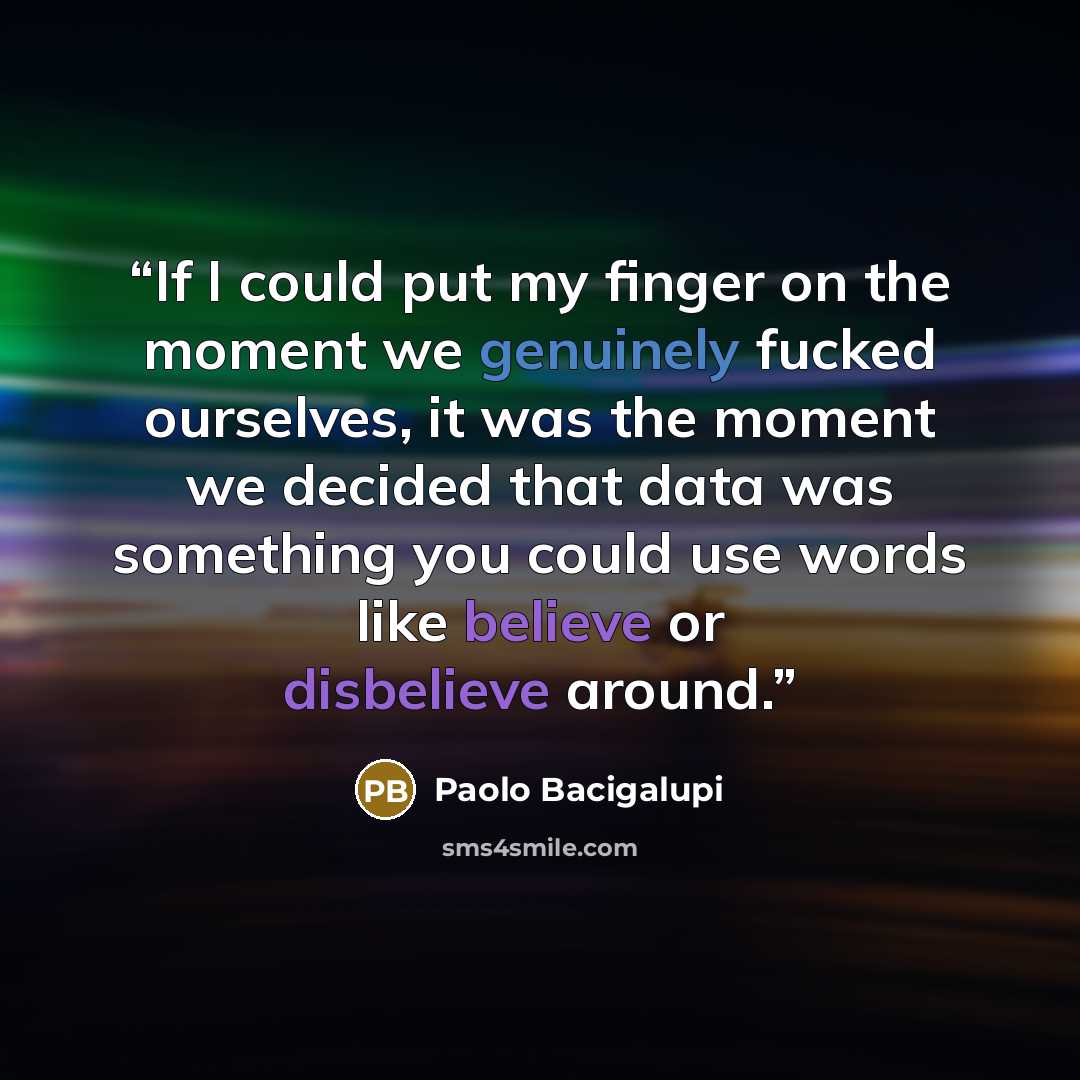 “If I could put my finger on the moment we genuinely fucked ourselves, it was the moment we decided that data was something you could use words like believe or disbelieve around.” quote by Paolo Bacigalupi
