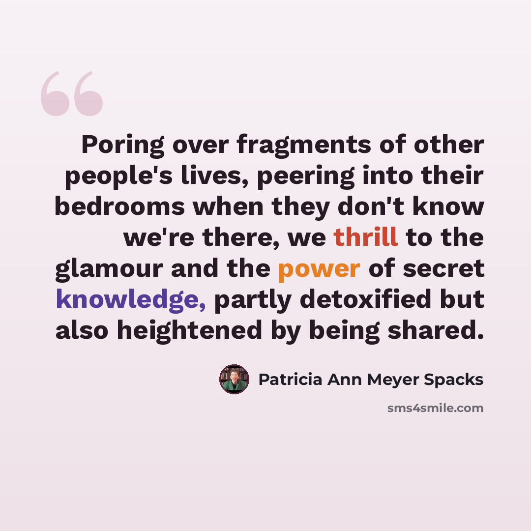 “Poring over fragments of other people's lives, peering into their bedrooms when they don't know we're there, we thrill to the glamour and the power of secret knowledge, partly detoxified but also heightened by being shared.” quote by Patricia Ann Meyer Spacks
