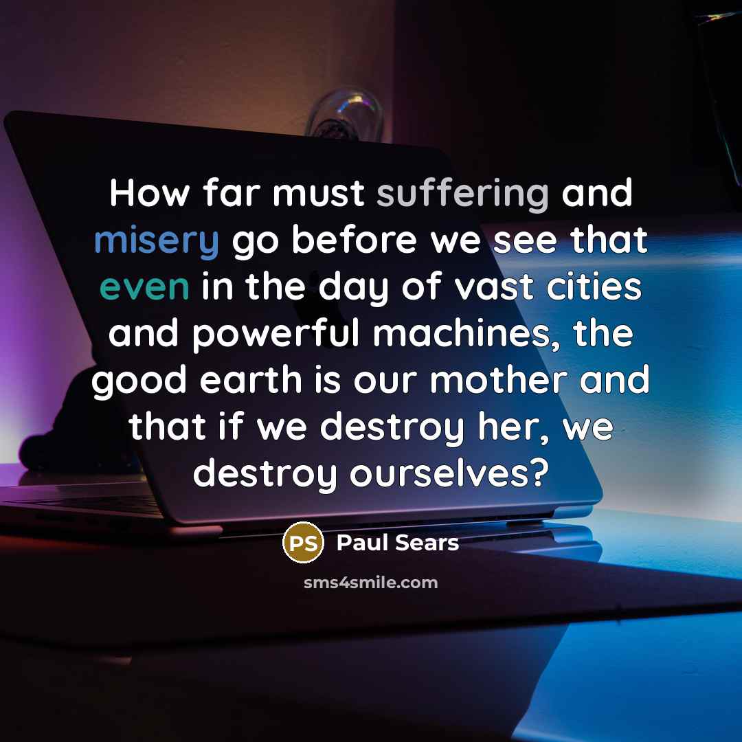 “How far must suffering and misery go before we see that even in the day of vast cities and powerful machines, the good earth is our mother and that if we destroy her, we destroy ourselves?” quote by Paul Sears