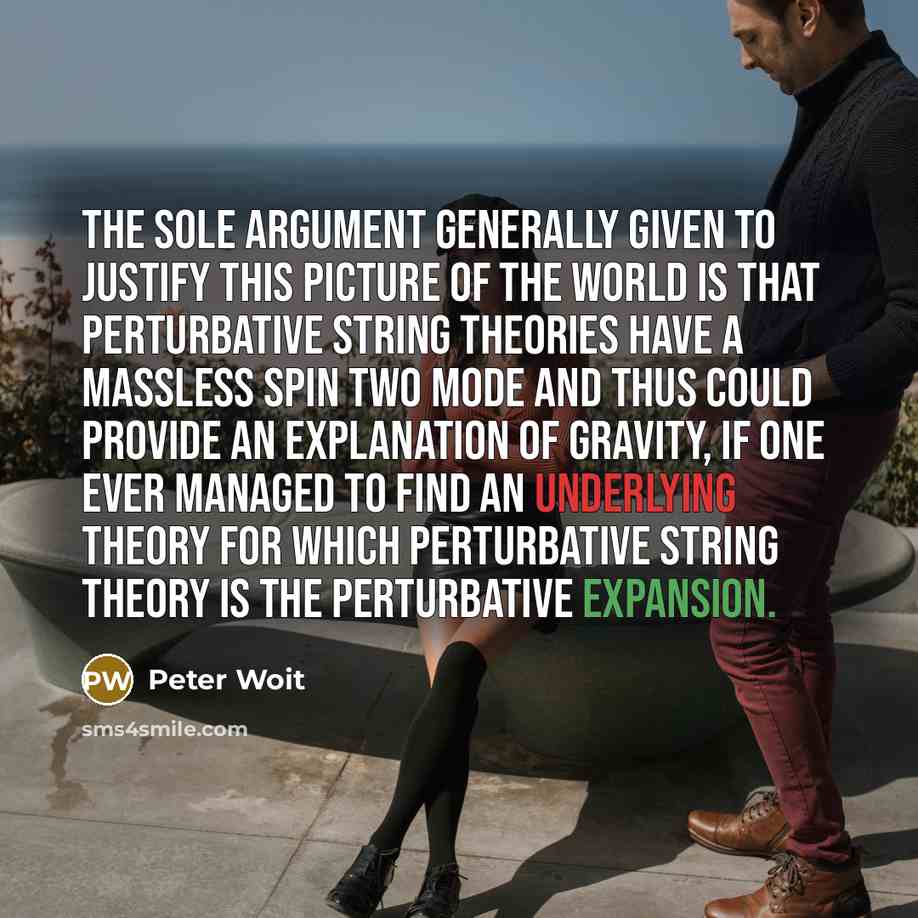 “The sole argument generally given to justify this picture of the world is that perturbative string theories have a massless spin two mode and thus could provide an explanation of gravity, if one ever managed to find an underlying theory for which perturbative string theory is the perturbative…” quote by Peter Woit
