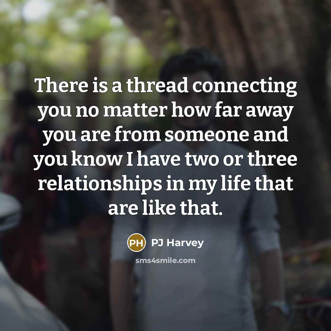 “There is a thread connecting you no matter how far away you are from someone and you know I have two or three relationships in my life that are like that.” quote by PJ Harvey