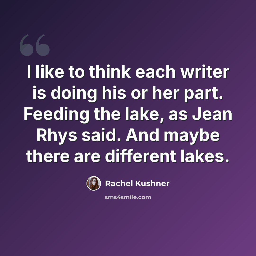 “I like to think each writer is doing his or her part. Feeding the lake, as Jean Rhys said. And maybe there are different lakes.” quote by Rachel Kushner