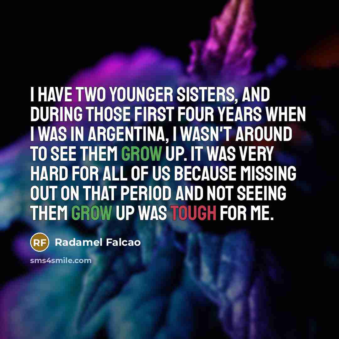 “I have two younger sisters, and during those first four years when I was in Argentina, I wasn't around to see them grow up. It was very hard for all of us because missing out on that period and not seeing them grow up was tough for me.” quote by Radamel Falcao