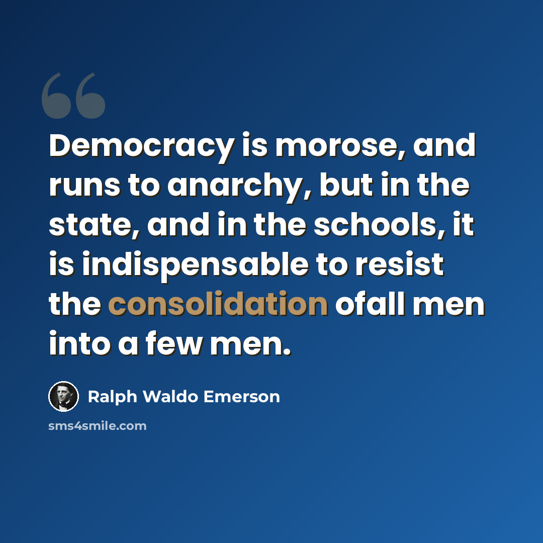 “Democracy is morose, and runs to anarchy, but in the state, and in the schools, it is indispensable to resist the consolidation ofall men into a few men.” quote by Ralph Waldo Emerson