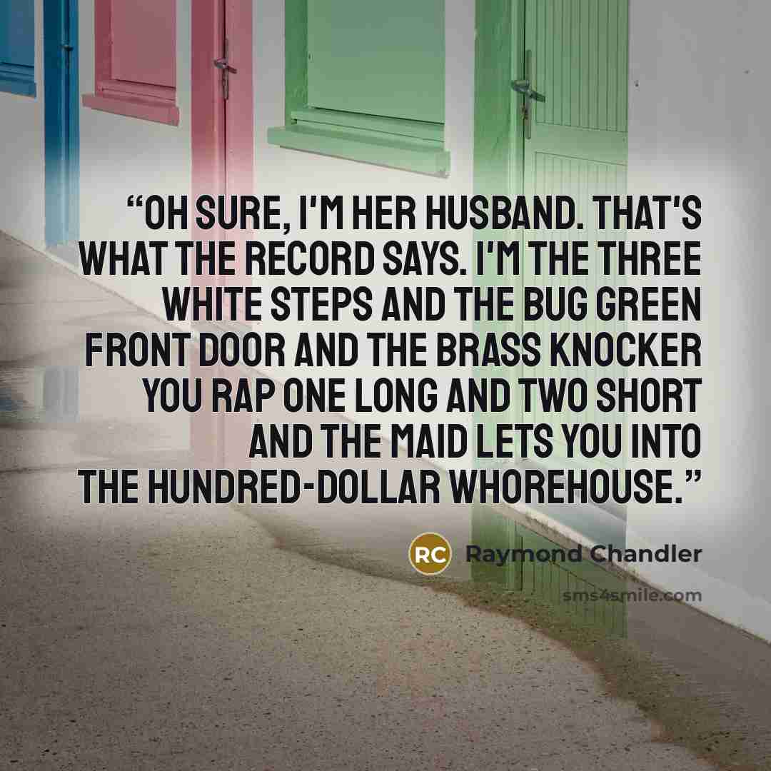 “Oh sure, I'm her husband. That's what the record says. I'm the three white steps and the bug green front door and the brass knocker you rap one long and two short and the maid lets you into the hundred-dollar whorehouse.” quote by Raymond Chandler