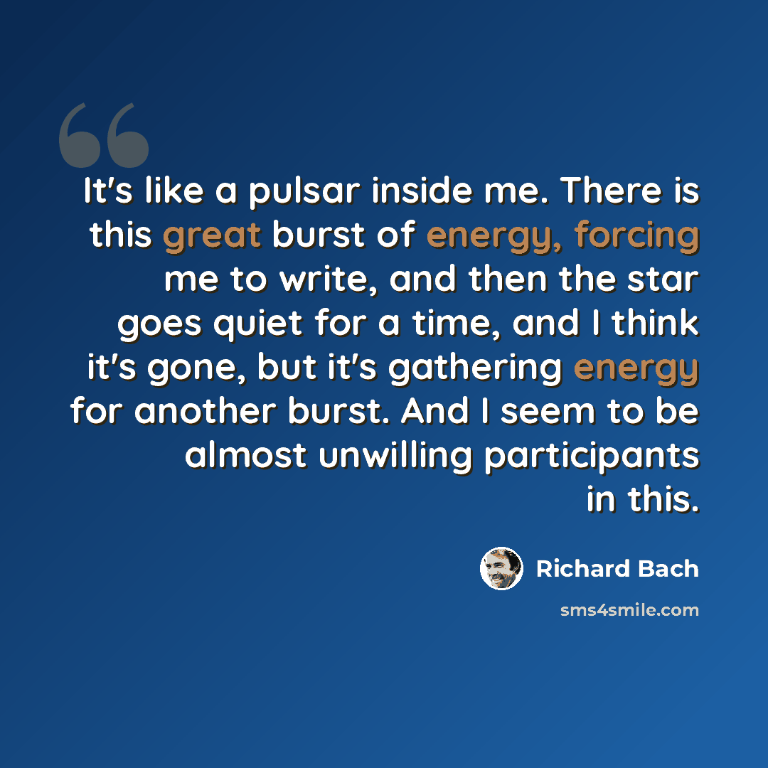 “It's like a pulsar inside me. There is this great burst of energy, forcing me to write, and then the star goes quiet for a time, and I think it's gone, but it's gathering energy for another burst. And I seem to be almost unwilling participants in this.” quote by Richard Bach