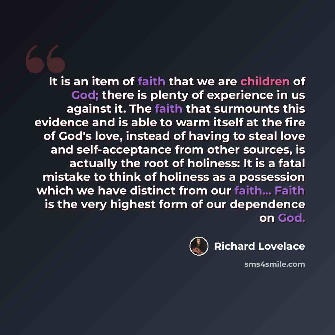 “It is an item of faith that we are children of God; there is plenty of experience in us against it. The faith that surmounts this evidence and is able to warm itself at the fire of God's love, instead of having to steal love and self-acceptance from other sources, is actually the root of holiness…” quote by Richard Lovelace