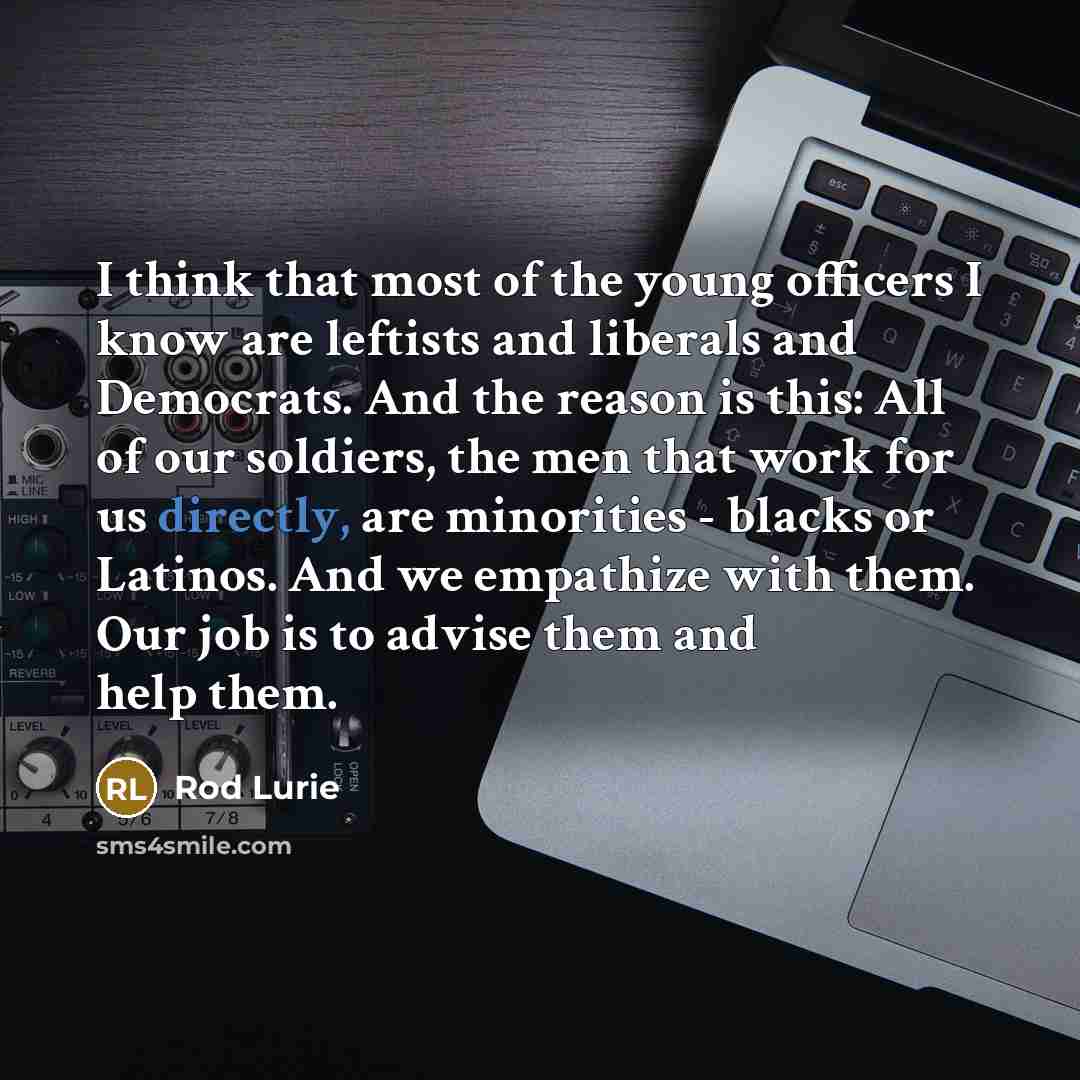 “I think that most of the young officers I know are leftists and liberals and Democrats. And the reason is this: All of our soldiers, the men that work for us directly, are minorities - blacks or Latinos. And we empathize with them. Our job is to advise them and help them.” quote by Rod Lurie