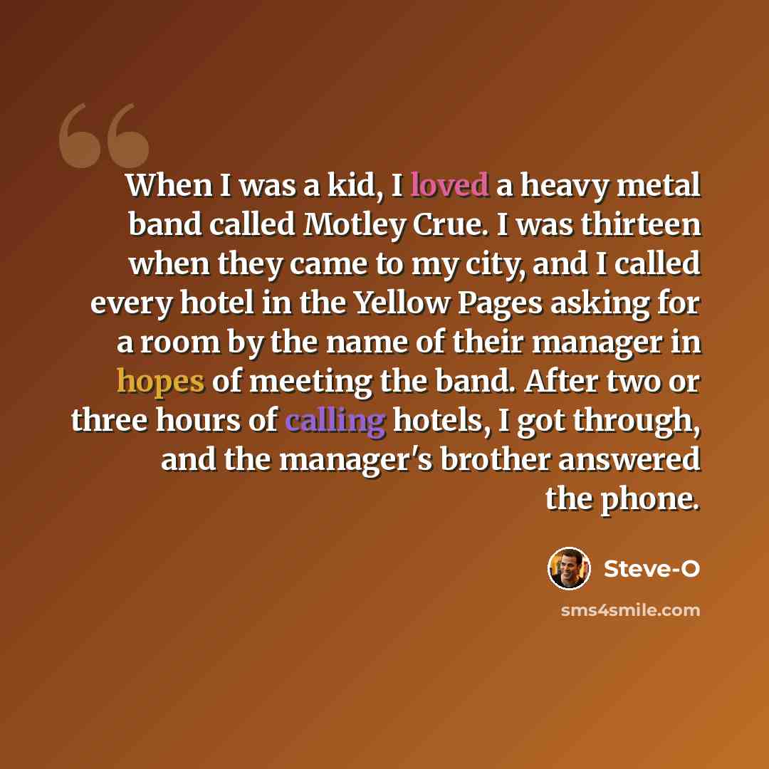 “When I was a kid, I loved a heavy metal band called Motley Crue. I was thirteen when they came to my city, and I called every hotel in the Yellow Pages asking for a room by the name of their manager in hopes of meeting the band. After two or three hours of calling hotels, I got through, and the…” quote by Steve-O