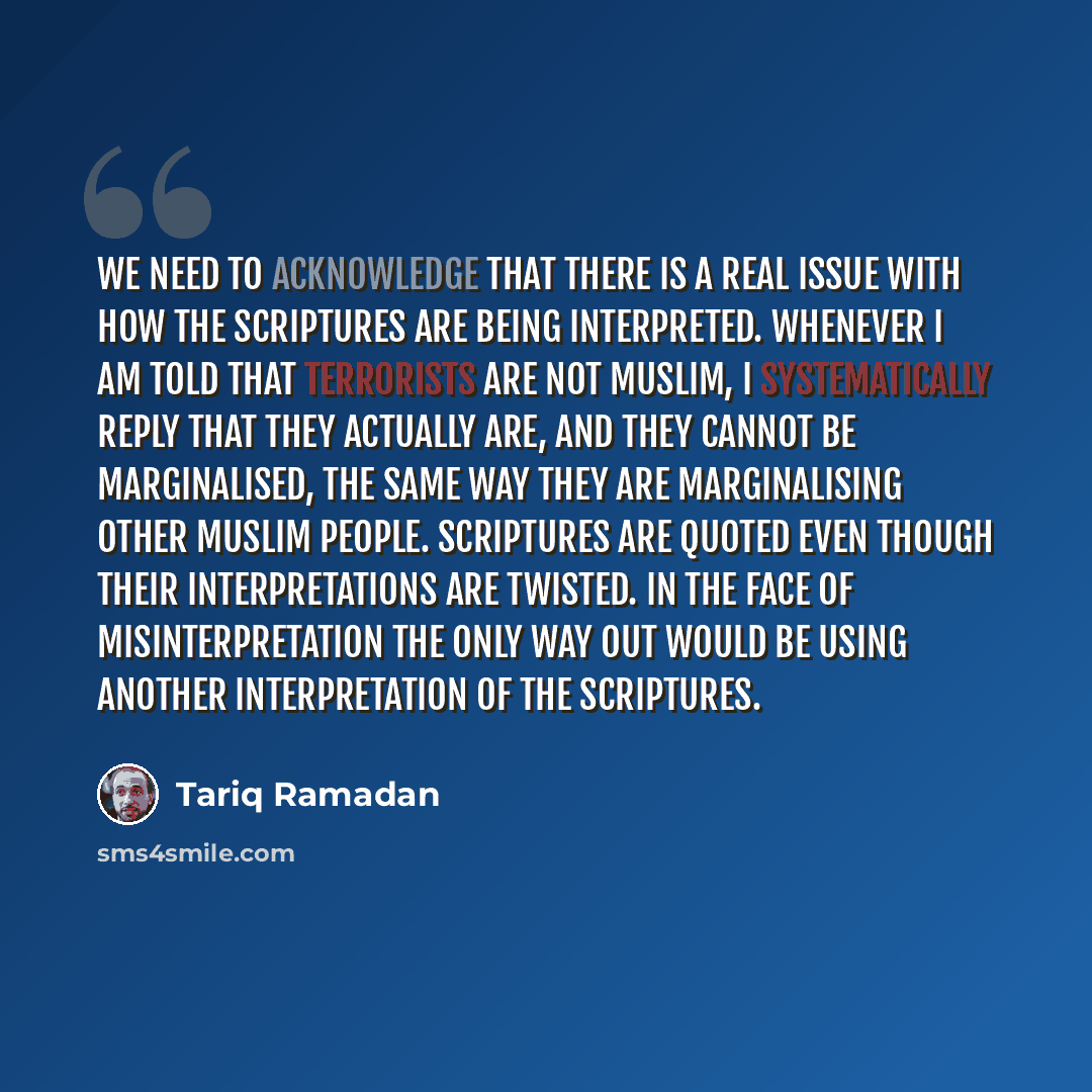 “We need to acknowledge that there is a real issue with how the Scriptures are being interpreted. Whenever I am told that terrorists are not Muslim, I systematically reply that they actually are, and they cannot be marginalised, the same way they are marginalising other Muslim people. Scriptures…” quote by Tariq Ramadan