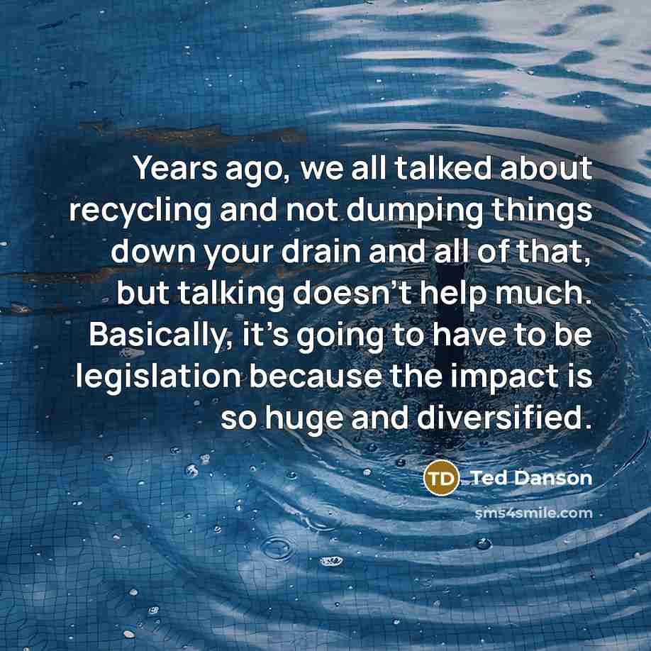 “Years ago, we all talked about recycling and not dumping things down your drain and all of that, but talking doesn't help much. Basically, it's going to have to be legislation because the impact is so huge and diversified.” quote by Ted Danson