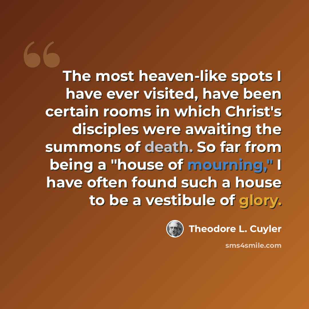 “The most heaven-like spots I have ever visited, have been certain rooms in which Christ's disciples were awaiting the summons of death. So far from being a "house of mourning," I have often found such a house to be a vestibule of glory.” quote by Theodore L. Cuyler