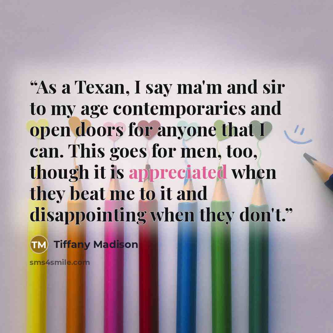 “As a Texan, I say ma'm and sir to my age contemporaries and open doors for anyone that I can. This goes for men, too, though it is appreciated when they beat me to it and disappointing when they don't.” quote by Tiffany Madison