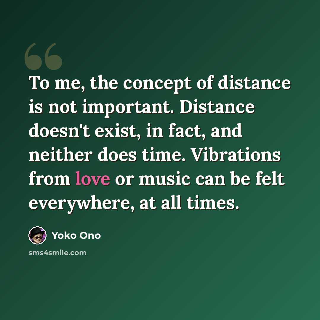 “To me, the concept of distance is not important. Distance doesn't exist, in fact, and neither does time. Vibrations from love or music can be felt everywhere, at all times.” quote by Yoko Ono