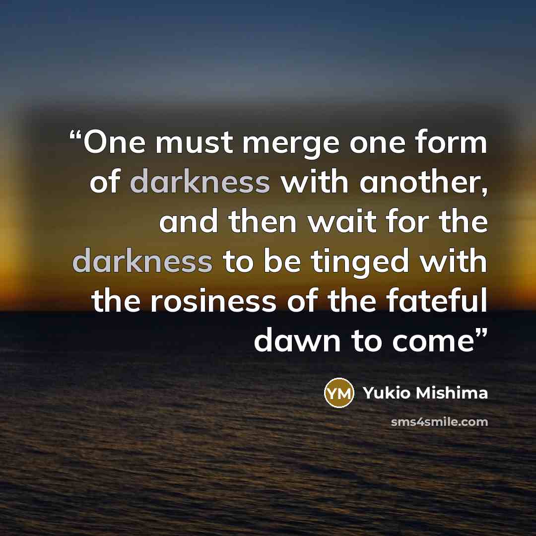 “One must merge one form of darkness with another, and then wait for the darkness to be tinged with the rosiness of the fateful dawn to come” quote by Yukio Mishima