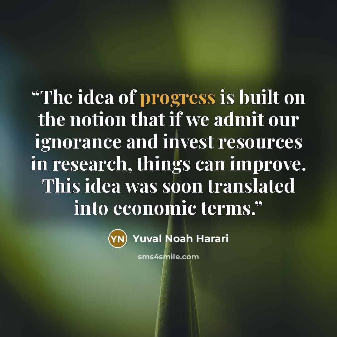 “The idea of progress is built on the notion that if we admit our ignorance and invest resources in research, things can improve. This idea was soon translated into economic terms.” quote by Yuval Noah Harari