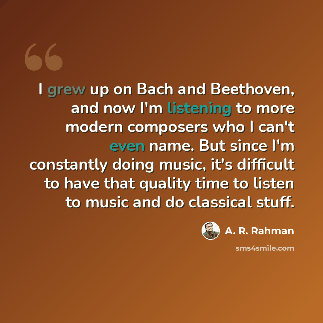 “I grew up on Bach and Beethoven, and now I'm listening to more modern composers who I can't even name. But since I'm constantly doing music, it's difficult to have that quality time to listen to music and do classical stuff.” quote by A. R. Rahman