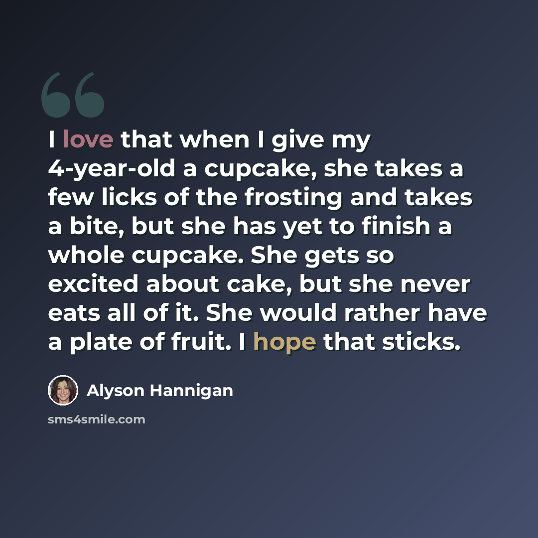 “I love that when I give my 4-year-old a cupcake, she takes a few licks of the frosting and takes a bite, but she has yet to finish a whole cupcake. She gets so excited about cake, but she never eats all of it. She would rather have a plate of fruit. I hope that sticks.” quote by Alyson Hannigan