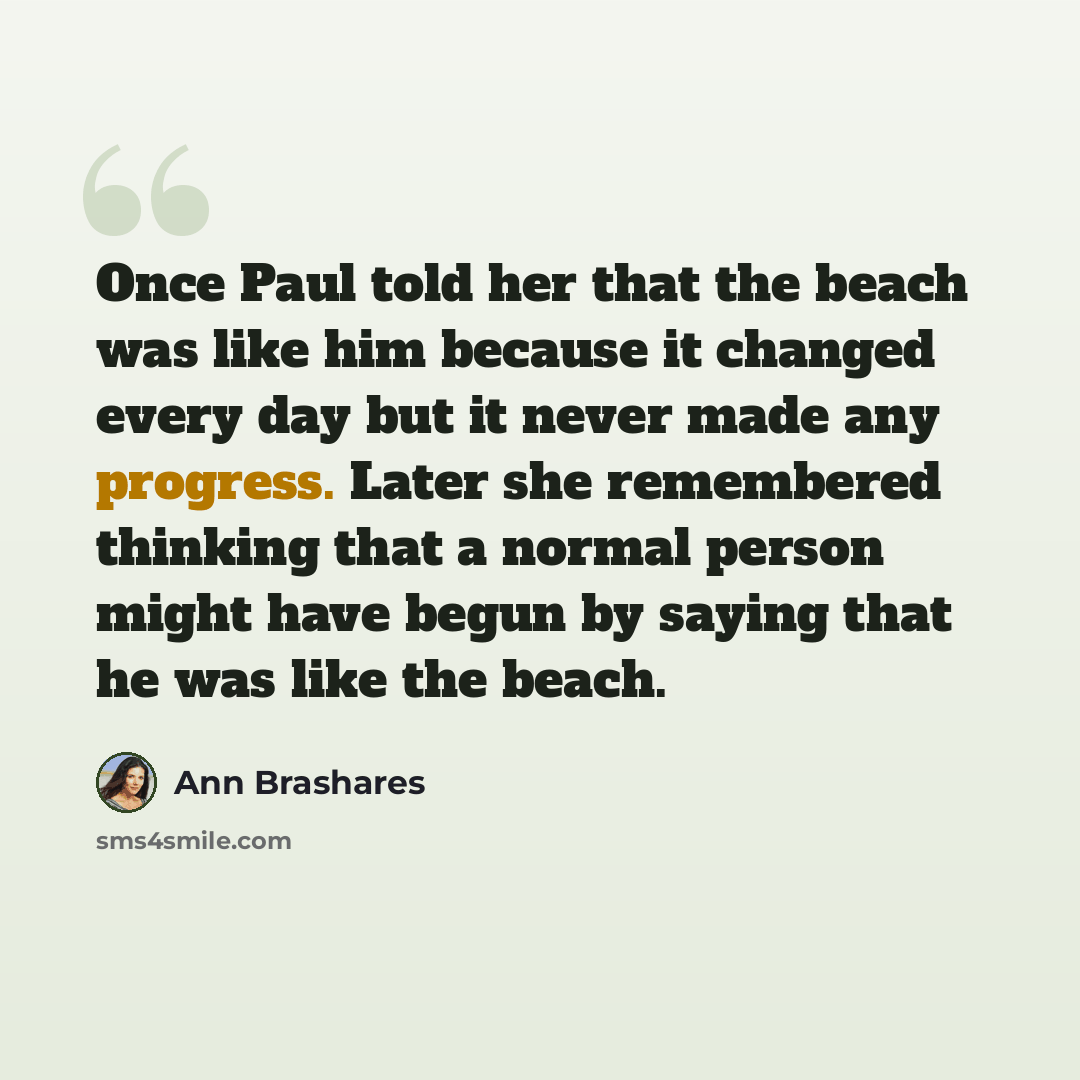 “Once Paul told her that the beach was like him because it changed every day but it never made any progress. Later she remembered thinking that a normal person might have begun by saying that he was like the beach.” quote by Ann Brashares