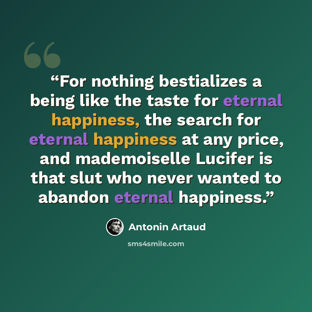 “For nothing bestializes a being like the taste for eternal happiness, the search for eternal happiness at any price, and mademoiselle Lucifer is that slut who never wanted to abandon eternal happiness.” quote by Antonin Artaud