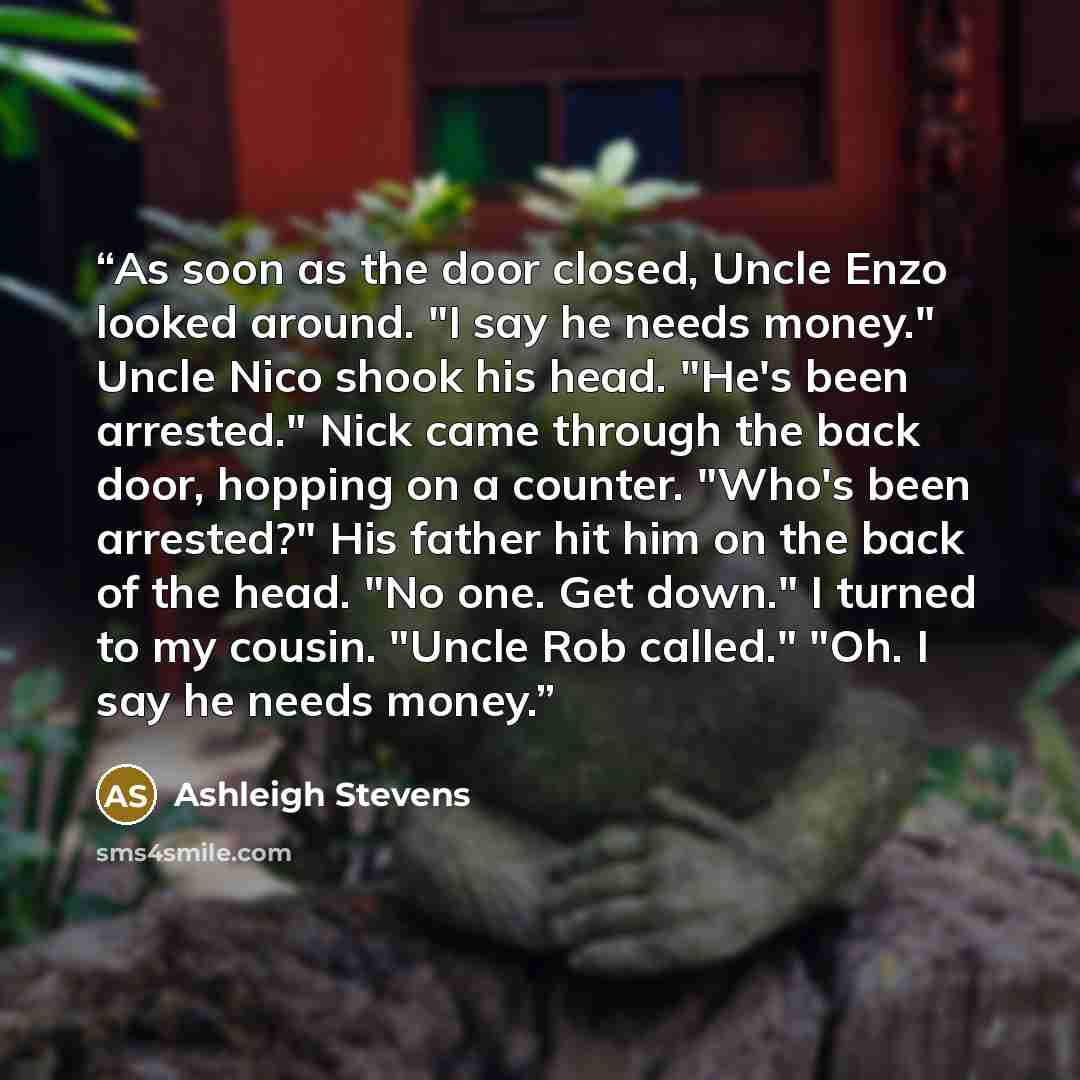 “As soon as the door closed, Uncle Enzo looked around. "I say he needs money." Uncle Nico shook his head. "He's been arrested." Nick came through the back door, hopping on a counter. "Who's been arrested?" His father hit him on the back of the head. "No one. Get down." I turned to my cousin. "Uncle…” quote by Ashleigh Stevens
