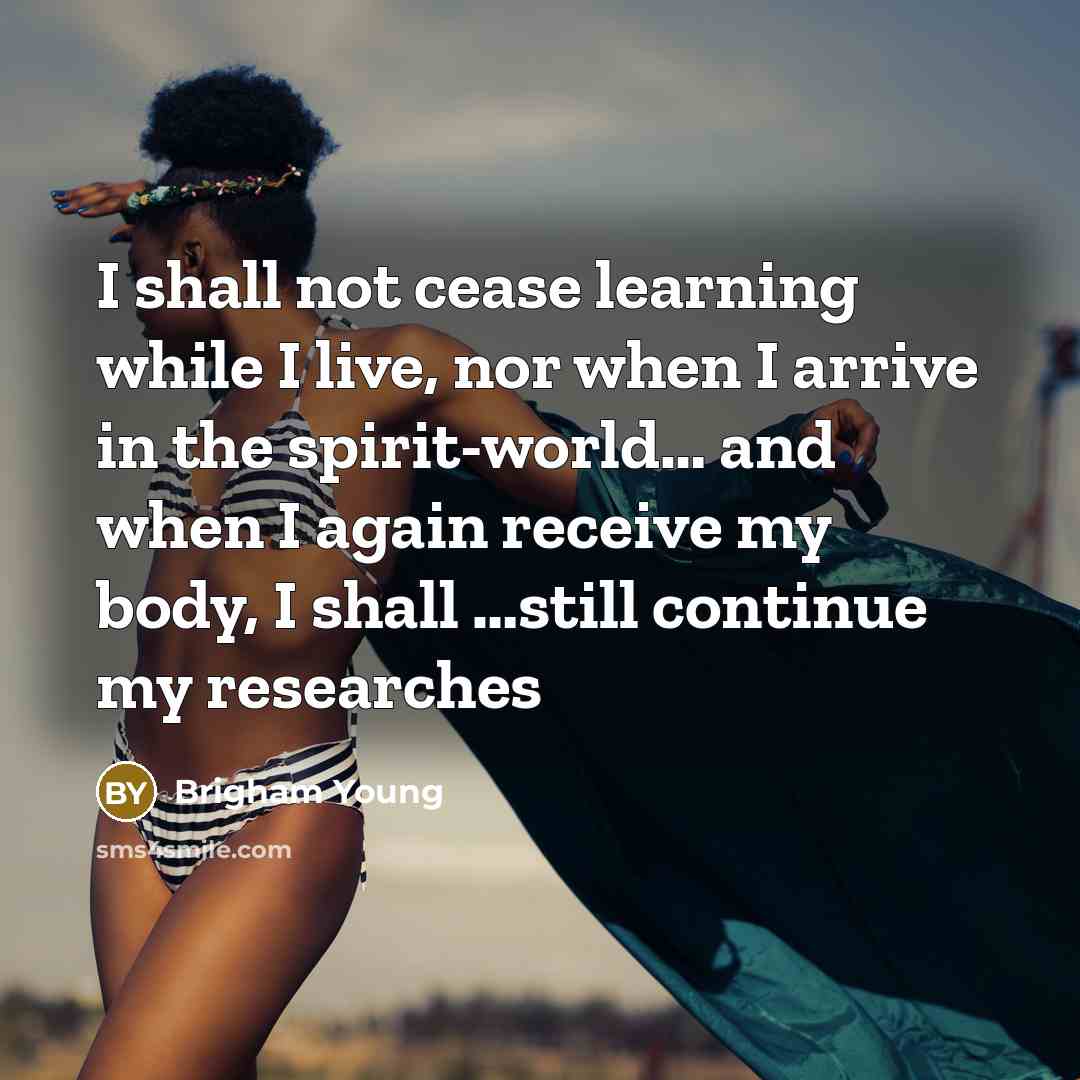 “I shall not cease learning while I live, nor when I arrive in the spirit-world… and when I again receive my body, I shall …still continue my researches” quote by Brigham Young