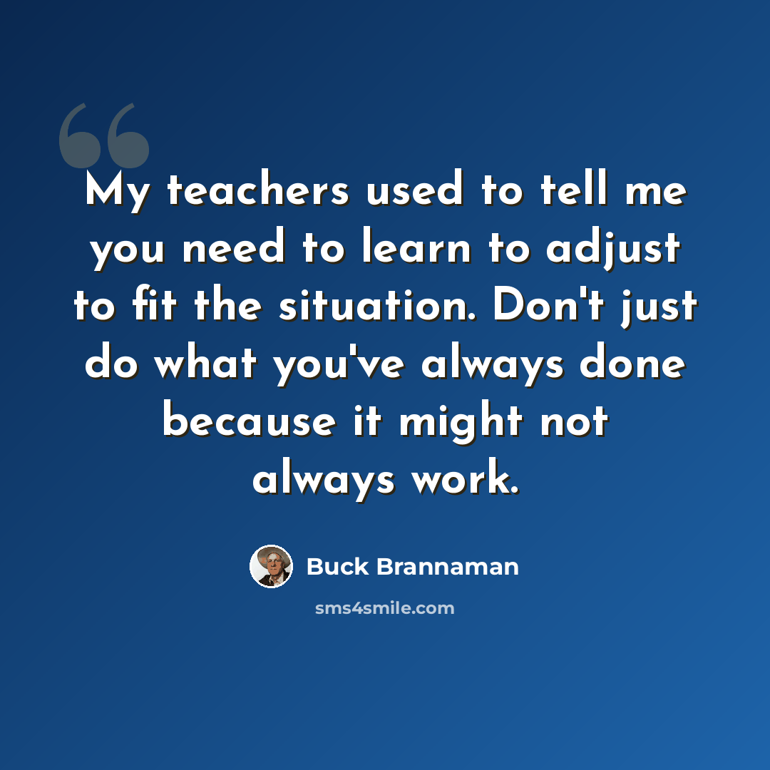 “My teachers used to tell me you need to learn to adjust to fit the situation. Don't just do what you've always done because it might not always work.” quote by Buck Brannaman