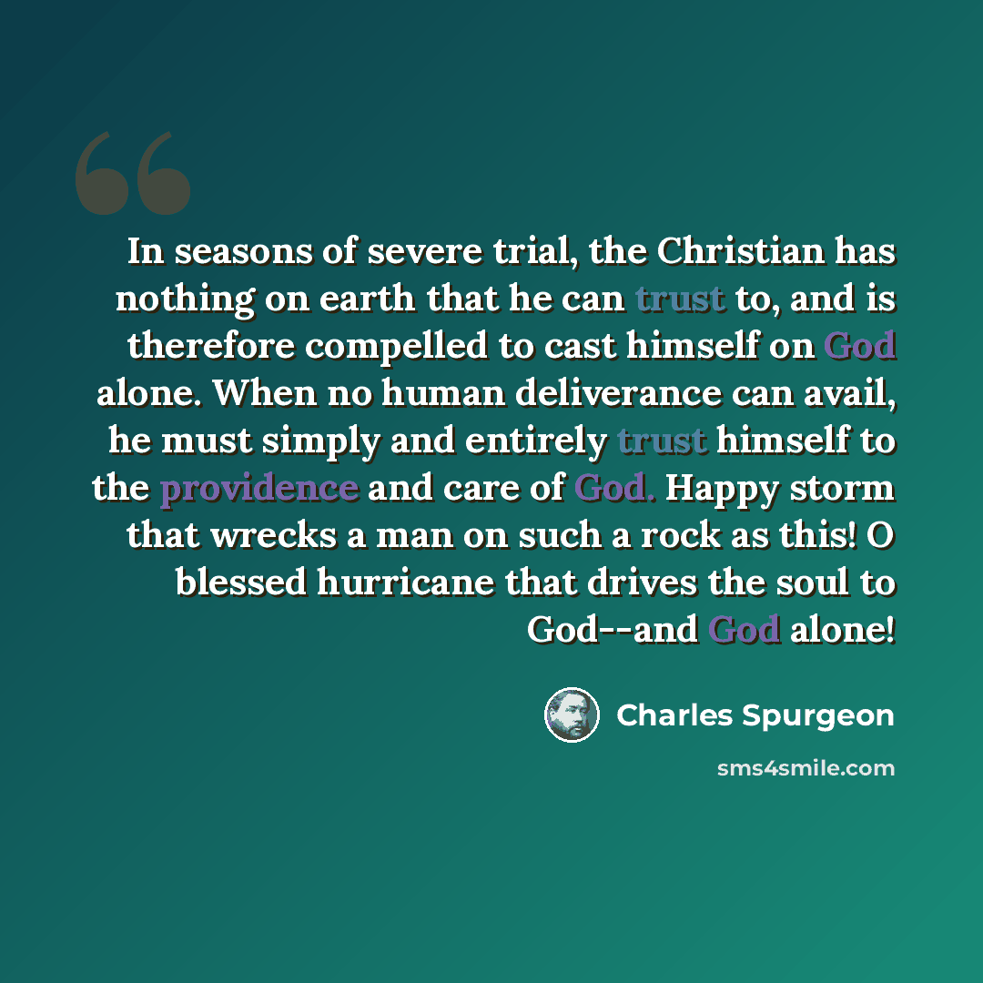 “In seasons of severe trial, the Christian has nothing on earth that he can trust to, and is therefore compelled to cast himself on God alone. When no human deliverance can avail, he must simply and entirely trust himself to the providence and care of God. Happy storm that wrecks a man on such a…” quote by Charles Spurgeon